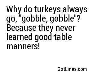 Why do turkeys always go, 'gobble gobble'? Because they never learned proper table manners!